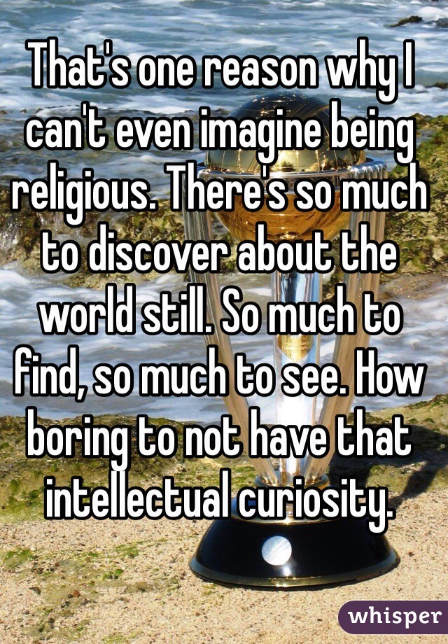 That's one reason why I can't even imagine being religious. There's so much to discover about the world still. So much to find, so much to see. How boring to not have that intellectual curiosity. 