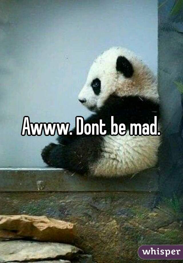 Awww. Dont be mad.