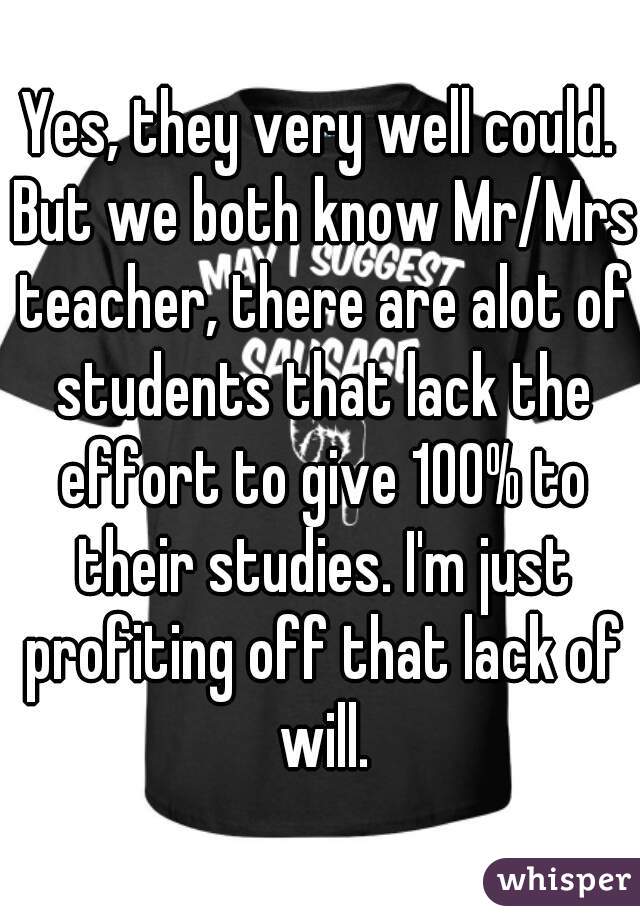 Yes, they very well could. But we both know Mr/Mrs teacher, there are alot of students that lack the effort to give 100% to their studies. I'm just profiting off that lack of will.