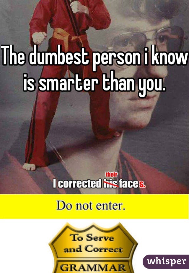 The dumbest person i know is smarter than you.