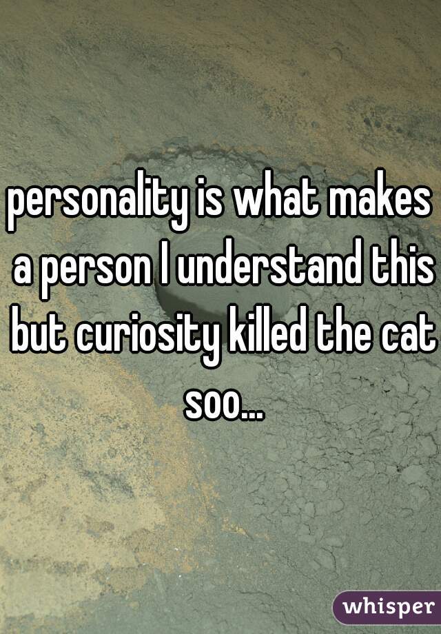 personality is what makes a person I understand this but curiosity killed the cat soo...