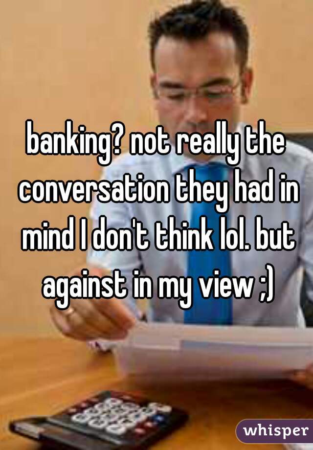 banking? not really the conversation they had in mind I don't think lol. but against in my view ;)