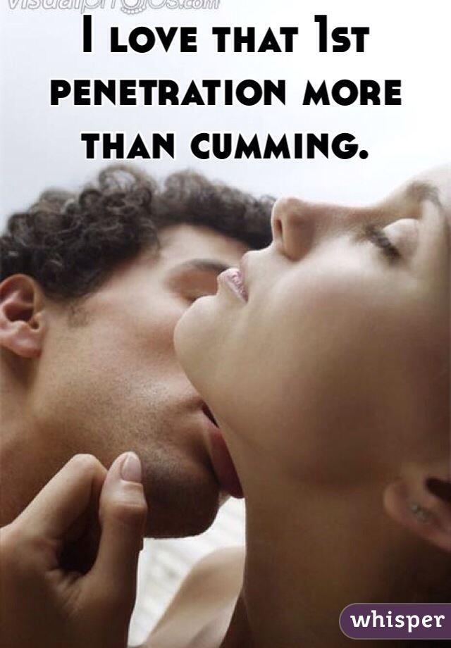 I love that 1st penetration more than cumming.