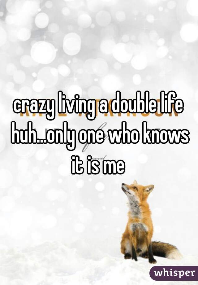 crazy living a double life huh...only one who knows it is me 