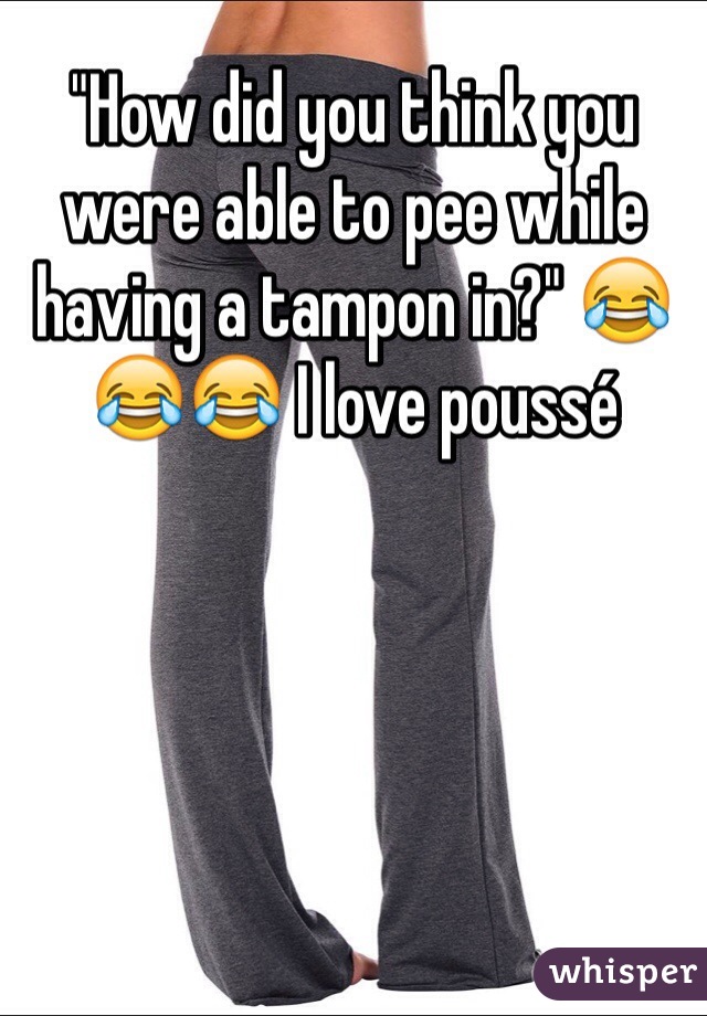 "How did you think you were able to pee while having a tampon in?" 😂😂😂 I love poussé