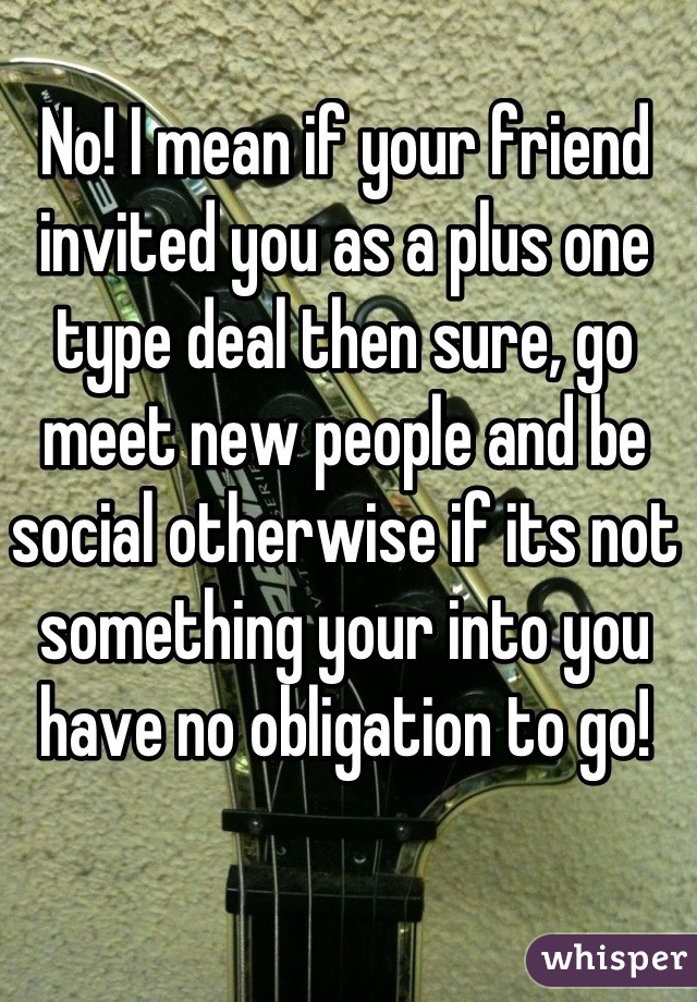 No! I mean if your friend invited you as a plus one type deal then sure, go meet new people and be social otherwise if its not something your into you have no obligation to go!