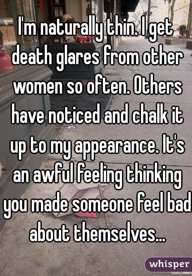 I'm naturally thin. I get death glares from other women so often. Others have noticed and chalk it up to my appearance. It's an awful feeling thinking you made someone feel bad about themselves...