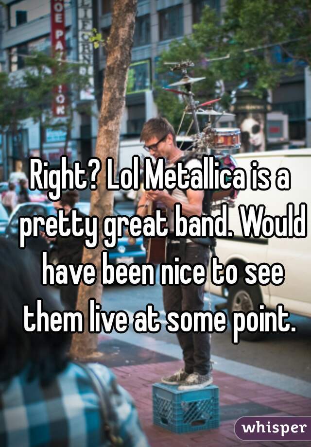 Right? Lol Metallica is a pretty great band. Would have been nice to see them live at some point. 