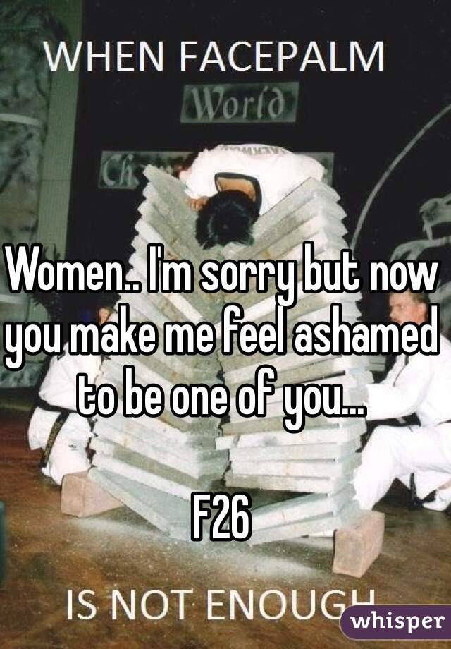 Women.. I'm sorry but now you make me feel ashamed to be one of you...

F26