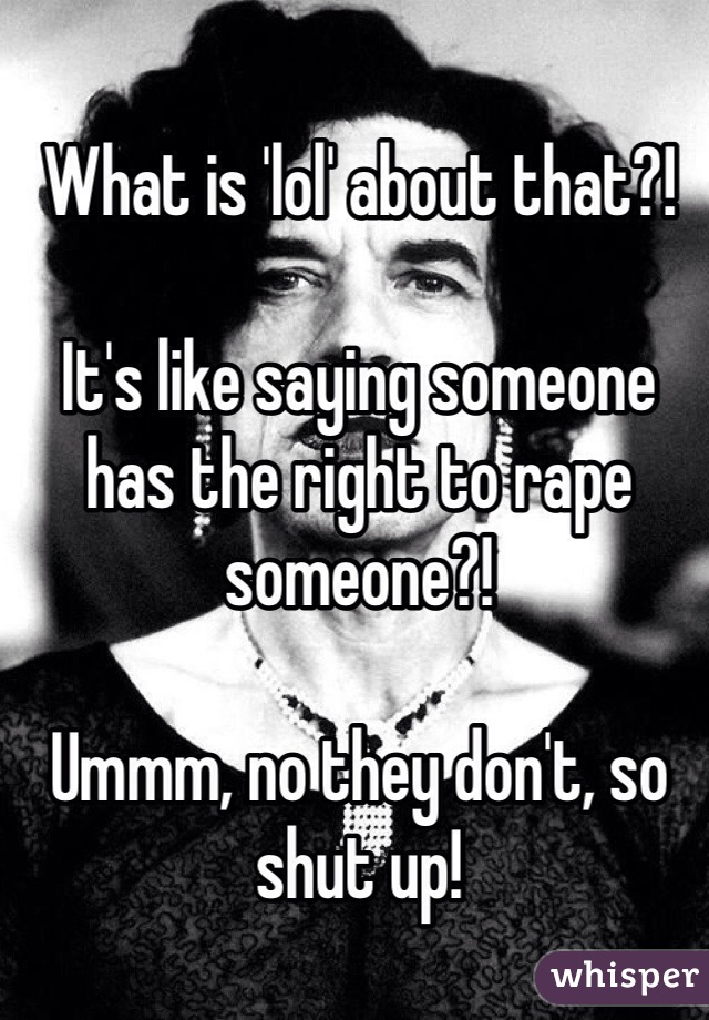 What is 'lol' about that?! 

It's like saying someone has the right to rape someone?! 

Ummm, no they don't, so shut up! 
