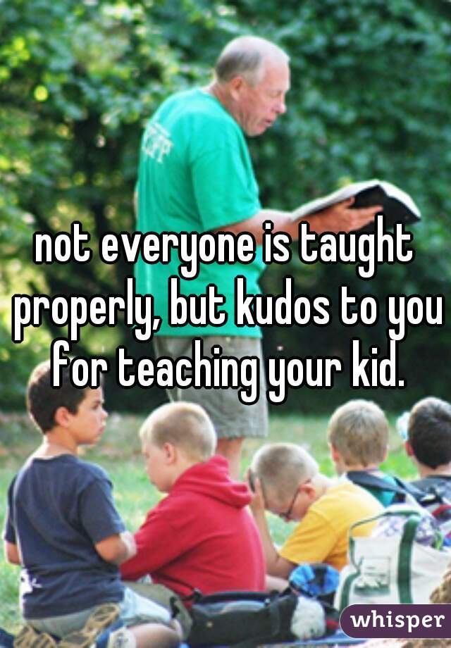 not everyone is taught properly, but kudos to you for teaching your kid.