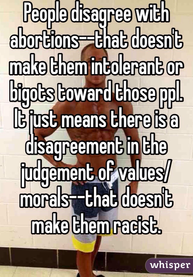 People disagree with abortions--that doesn't make them intolerant or bigots toward those ppl. It just means there is a disagreement in the judgement of values/morals--that doesn't make them racist.