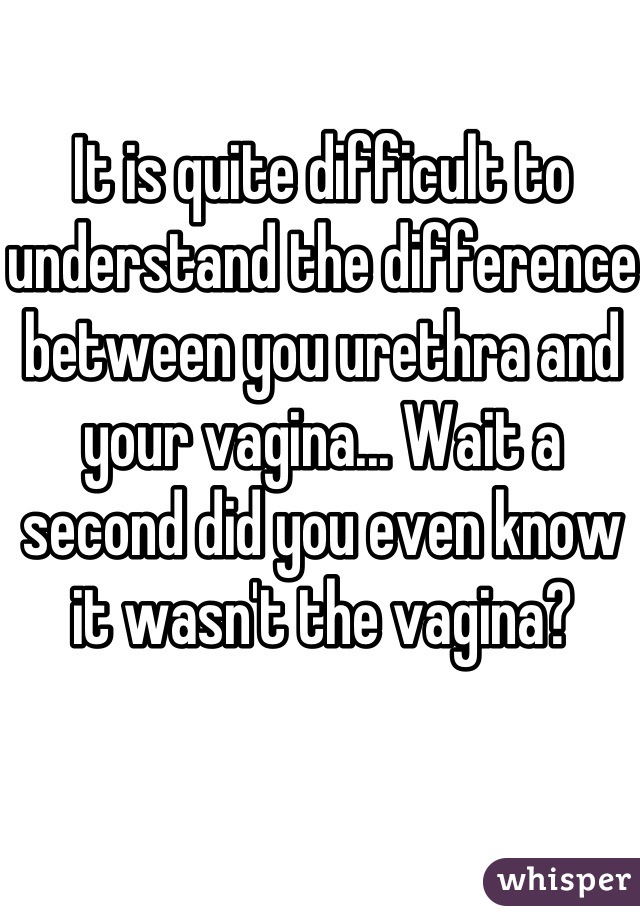 It is quite difficult to understand the difference between you urethra and your vagina... Wait a second did you even know it wasn't the vagina?