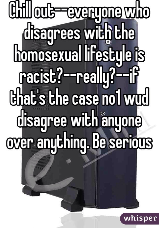 Chill out--everyone who disagrees with the homosexual lifestyle is racist?--really?--if that's the case no1 wud disagree with anyone over anything. Be serious