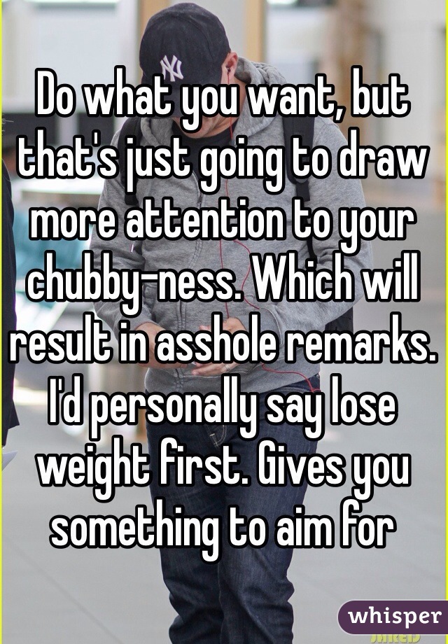 Do what you want, but that's just going to draw more attention to your chubby-ness. Which will result in asshole remarks. I'd personally say lose weight first. Gives you something to aim for