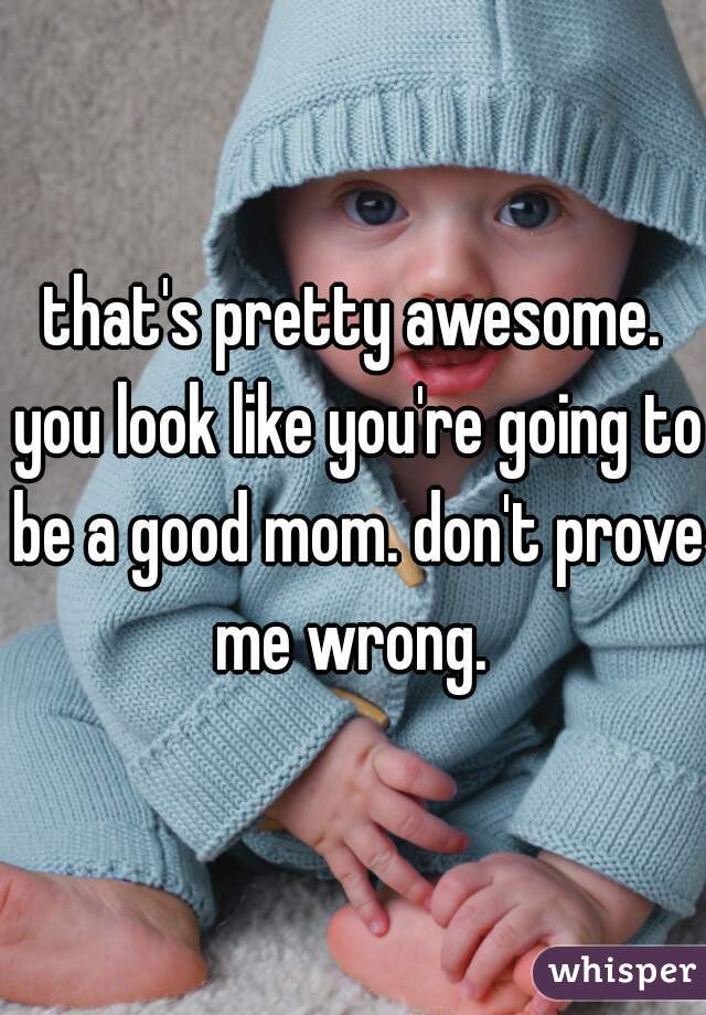 that's pretty awesome. you look like you're going to be a good mom. don't prove me wrong. 