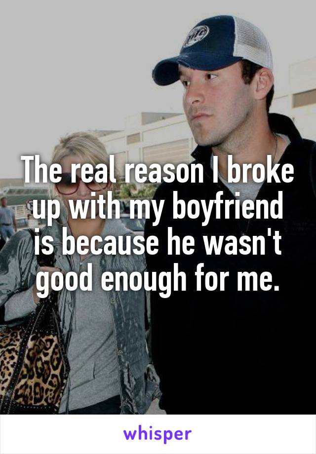 The real reason I broke up with my boyfriend is because he wasn't good enough for me.