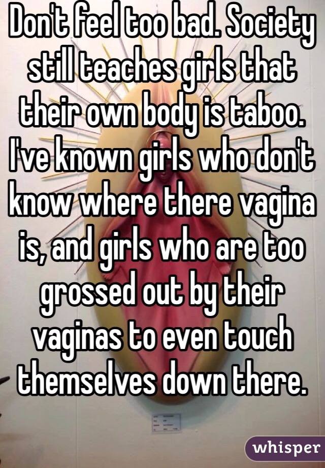 Don't feel too bad. Society still teaches girls that their own body is taboo. I've known girls who don't know where there vagina is, and girls who are too grossed out by their vaginas to even touch themselves down there. 