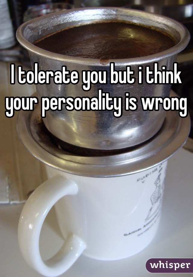 I tolerate you but i think your personality is wrong 