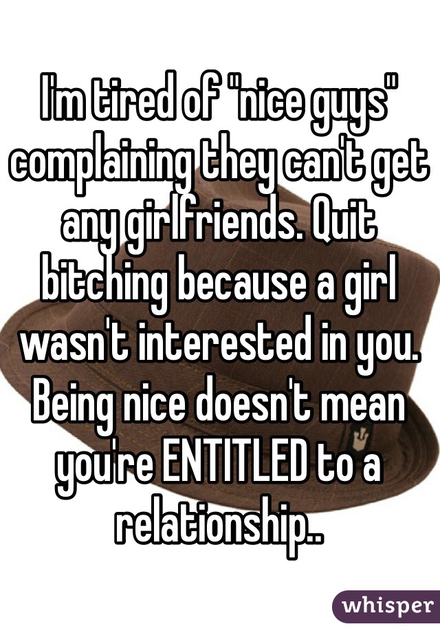 I'm tired of "nice guys" complaining they can't get any girlfriends. Quit bitching because a girl wasn't interested in you. Being nice doesn't mean you're ENTITLED to a relationship.. 
