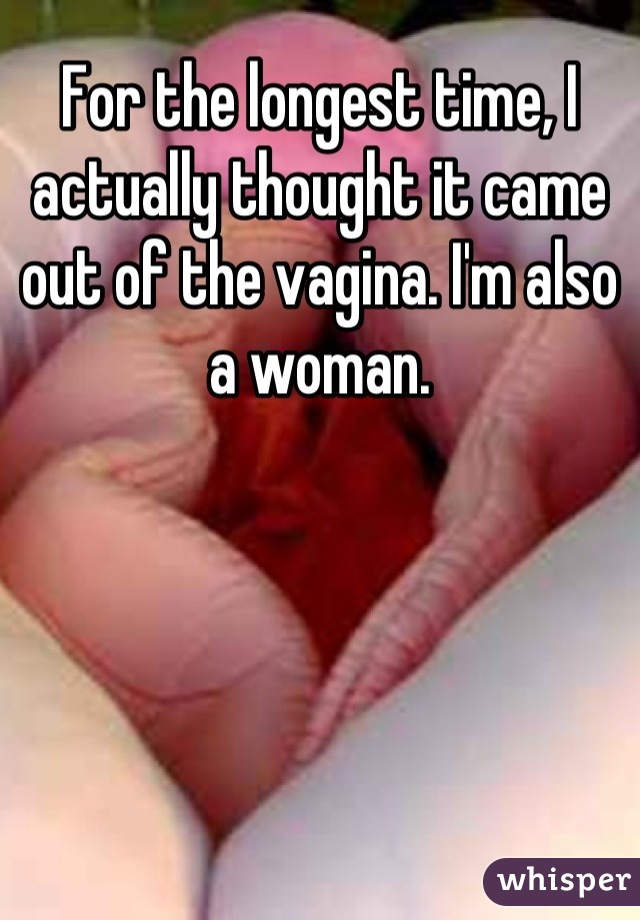 For the longest time, I actually thought it came out of the vagina. I'm also a woman.