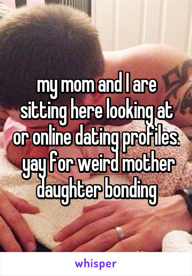 my mom and I are sitting here looking at or online dating profiles.  yay for weird mother daughter bonding