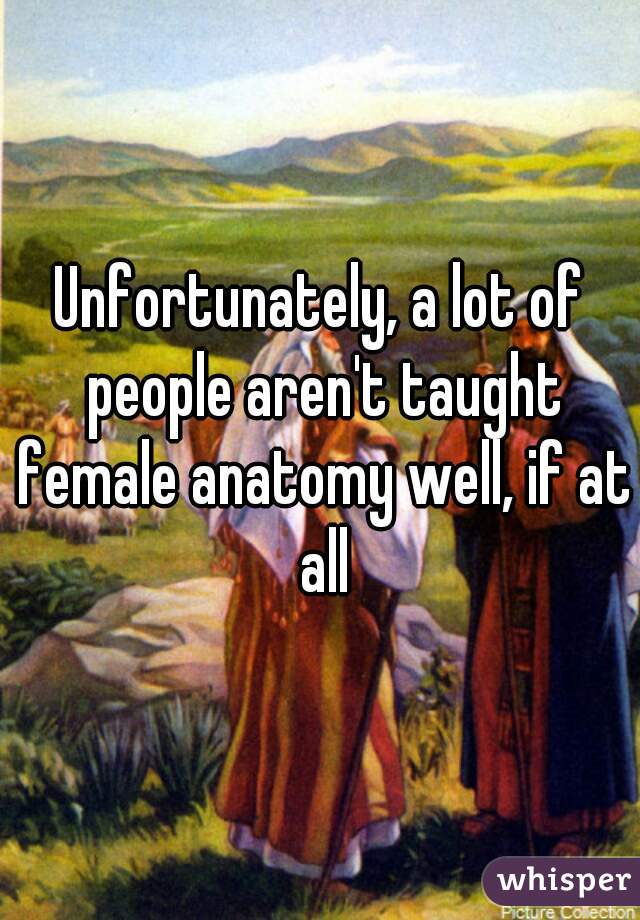 Unfortunately, a lot of people aren't taught female anatomy well, if at all