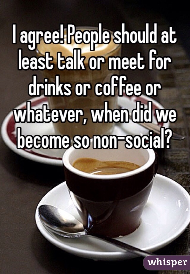 I agree! People should at least talk or meet for drinks or coffee or whatever, when did we become so non-social?