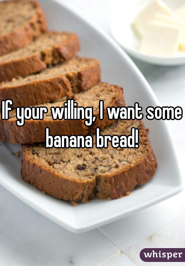 If your willing, I want some banana bread! 