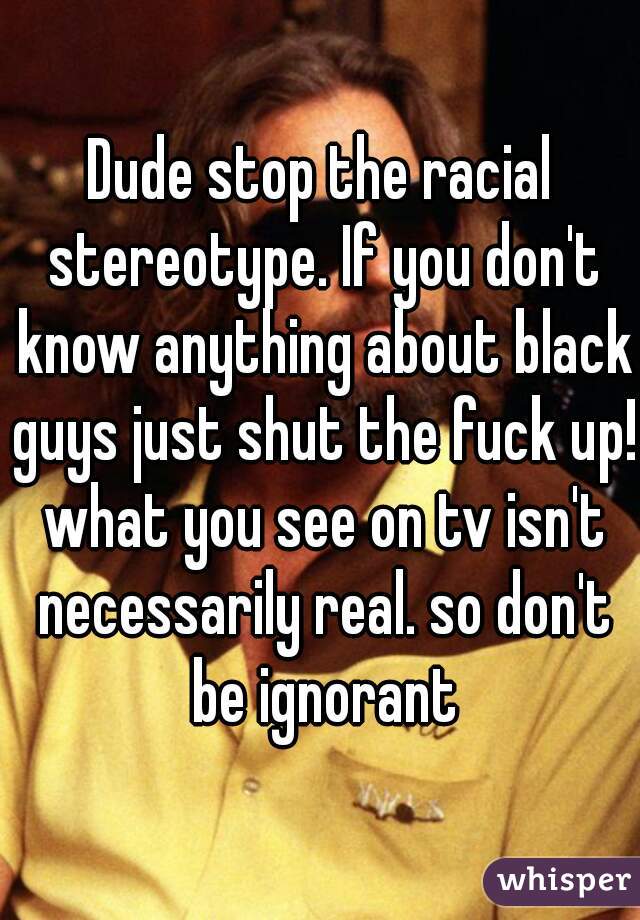 Dude stop the racial stereotype. If you don't know anything about black guys just shut the fuck up! what you see on tv isn't necessarily real. so don't be ignorant