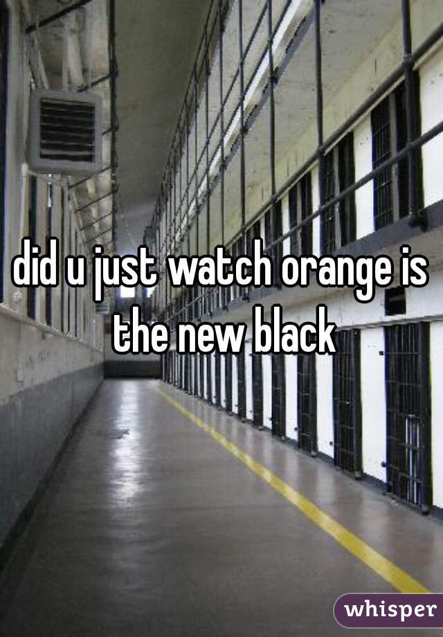 did u just watch orange is the new black