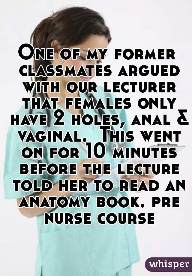 One of my former classmates argued with our lecturer that females only have 2 holes, anal & vaginal.  This went on for 10 minutes before the lecture told her to read an anatomy book. pre nurse course