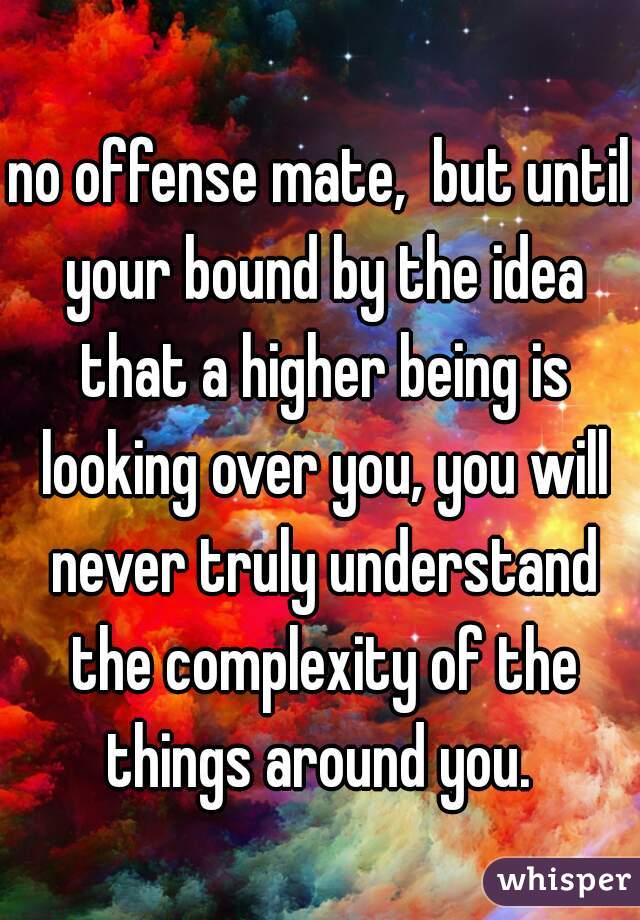 no offense mate,  but until your bound by the idea that a higher being is looking over you, you will never truly understand the complexity of the things around you. 