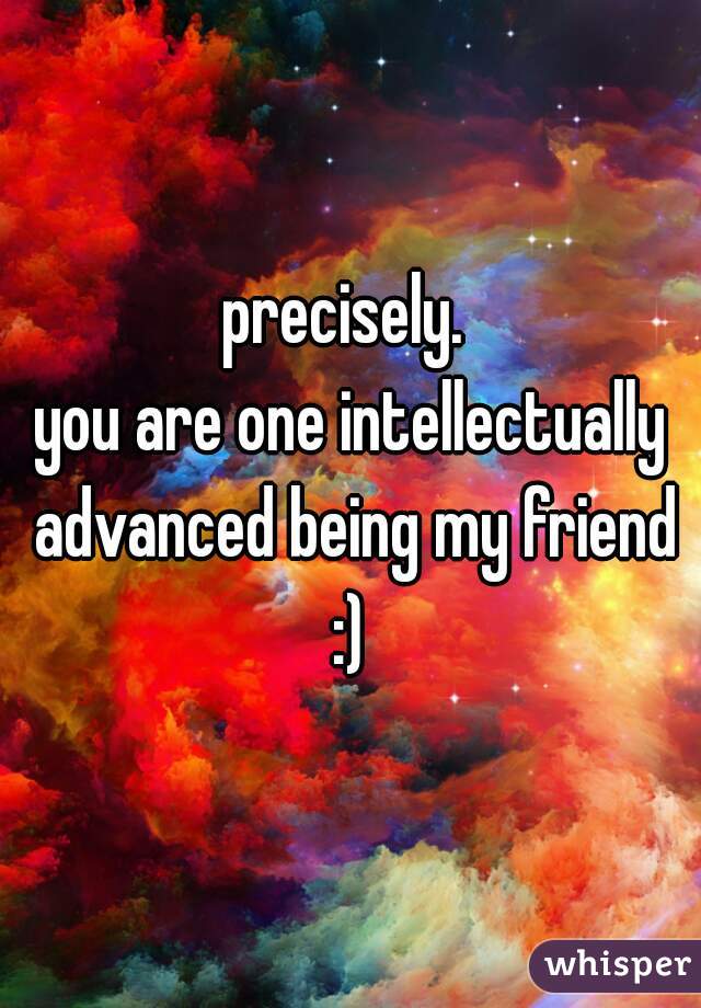 precisely. 
you are one intellectually advanced being my friend :) 