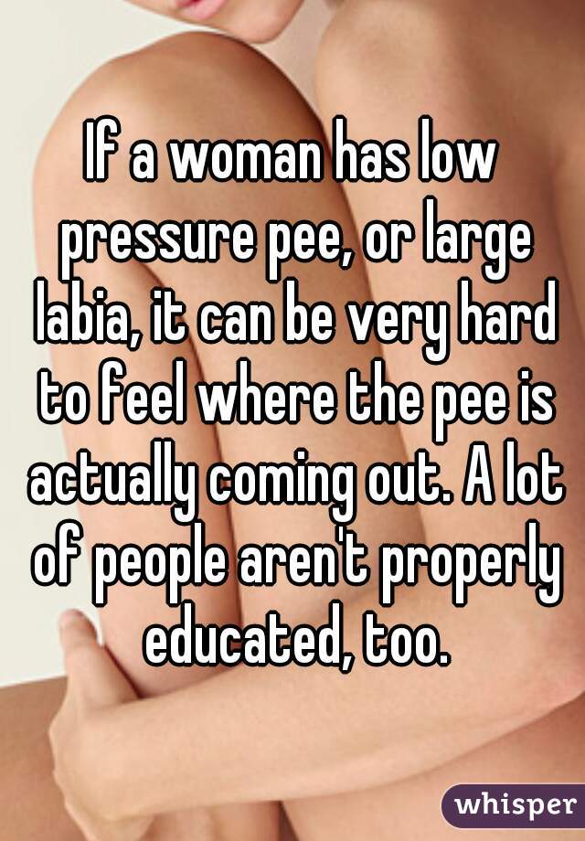 If a woman has low pressure pee, or large labia, it can be very hard to feel where the pee is actually coming out. A lot of people aren't properly educated, too.