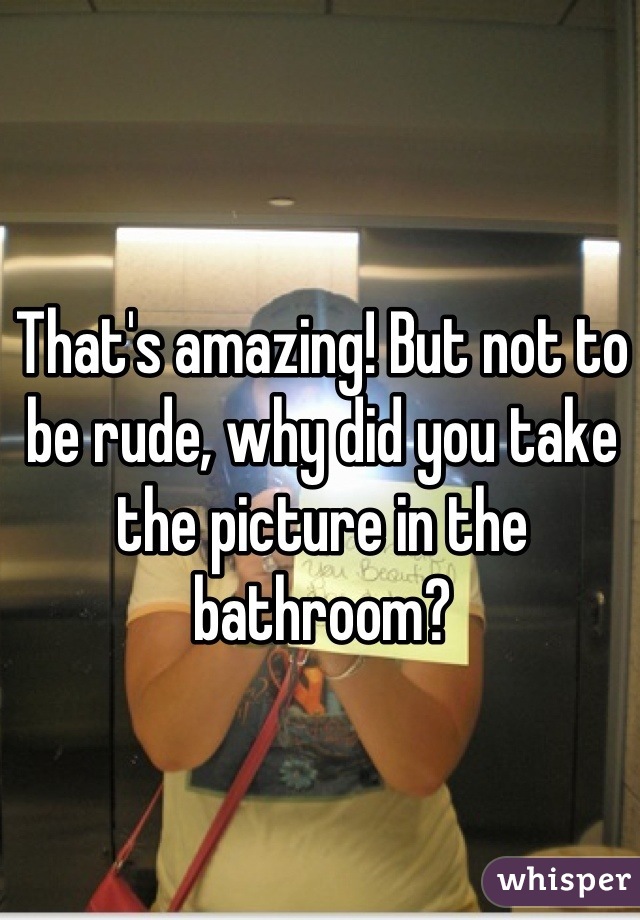 That's amazing! But not to be rude, why did you take the picture in the bathroom?