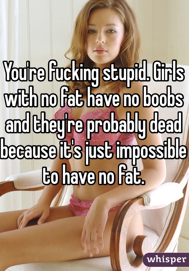 You're fucking stupid. Girls with no fat have no boobs and they're probably dead because it's just impossible to have no fat.