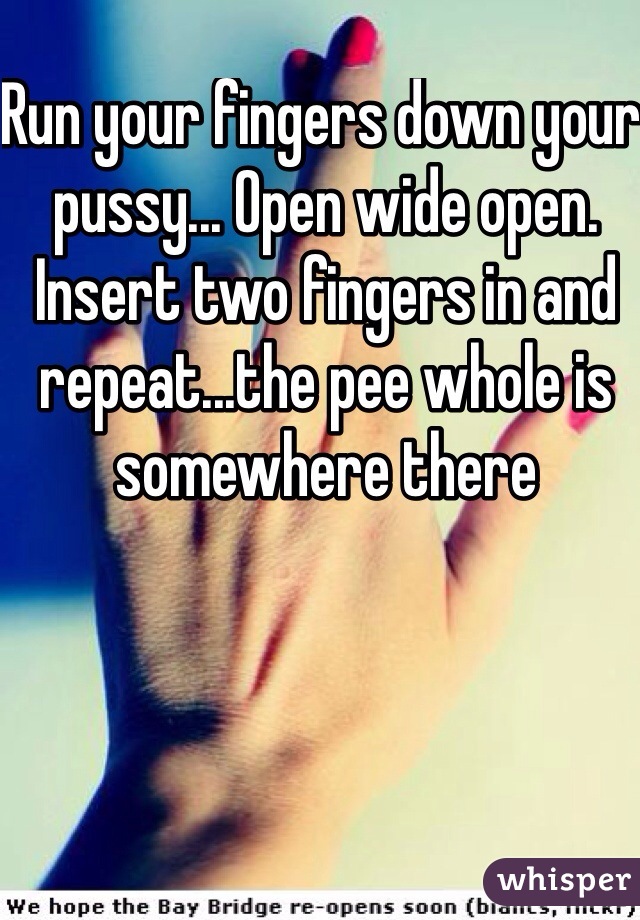 Run your fingers down your pussy... Open wide open. Insert two fingers in and repeat...the pee whole is somewhere there 