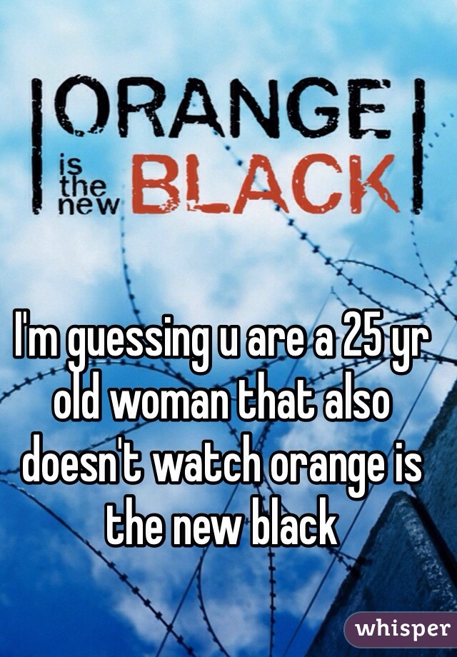 I'm guessing u are a 25 yr old woman that also doesn't watch orange is the new black