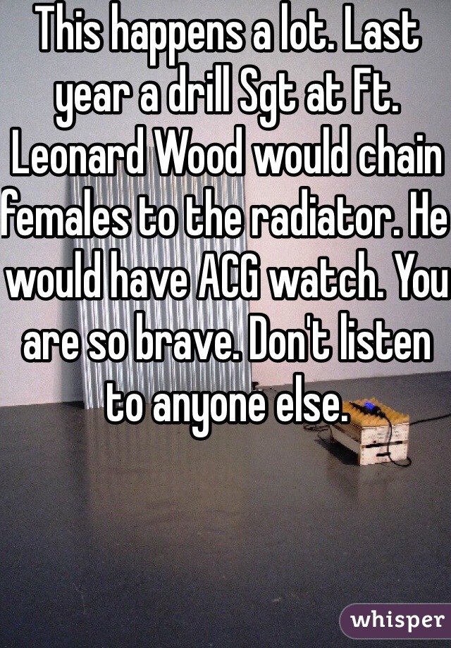 This happens a lot. Last year a drill Sgt at Ft. Leonard Wood would chain females to the radiator. He would have ACG watch. You are so brave. Don't listen to anyone else.  