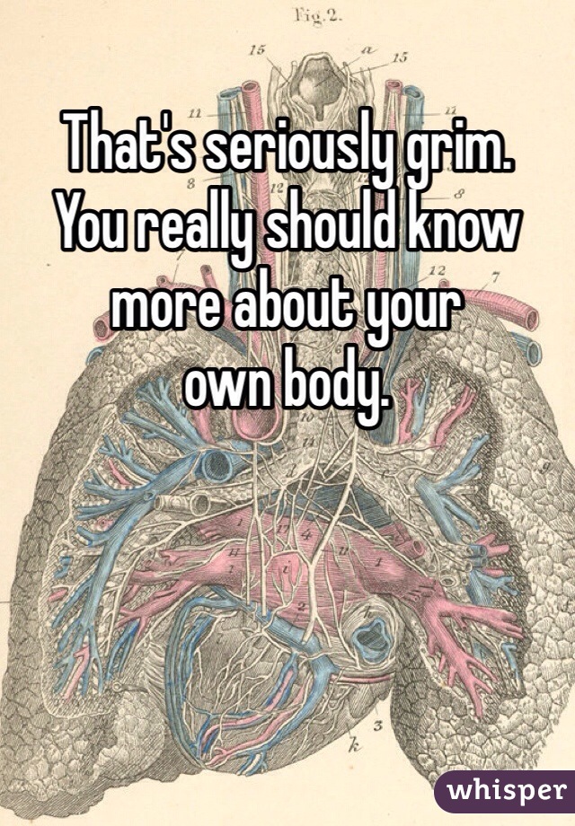 That's seriously grim. 
You really should know more about your 
own body. 