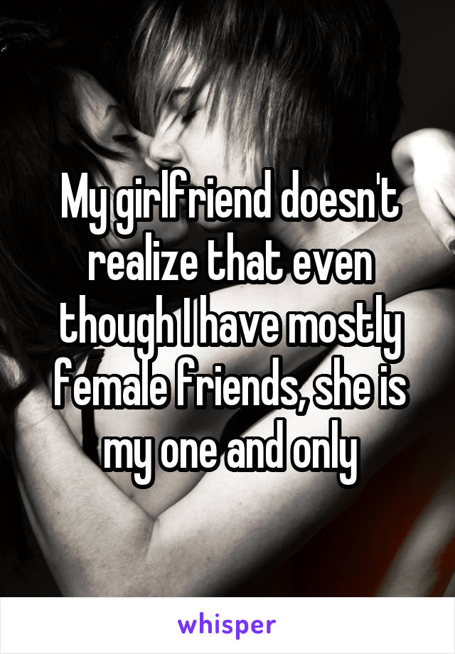 My girlfriend doesn't realize that even though I have mostly female friends, she is my one and only
