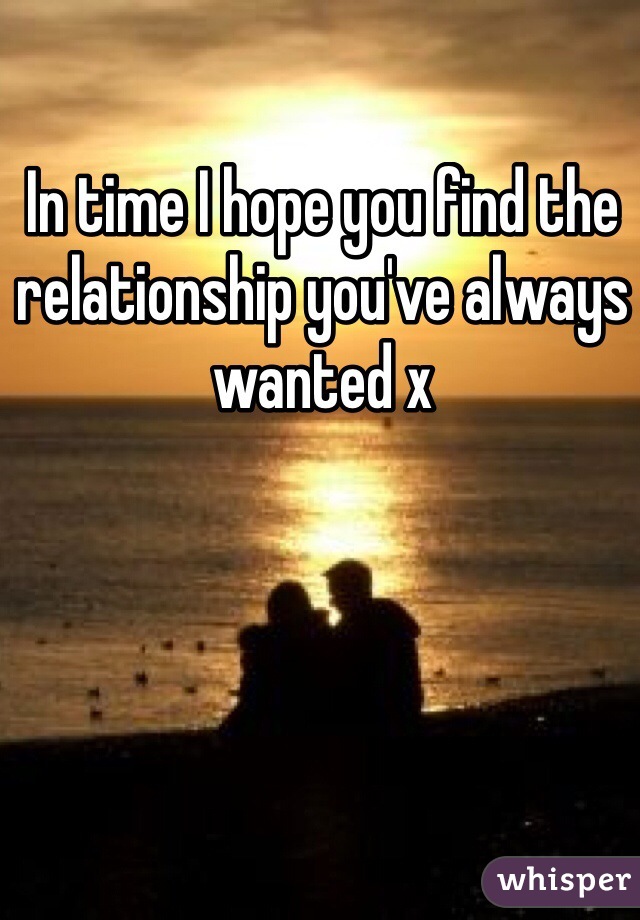 In time I hope you find the relationship you've always wanted x