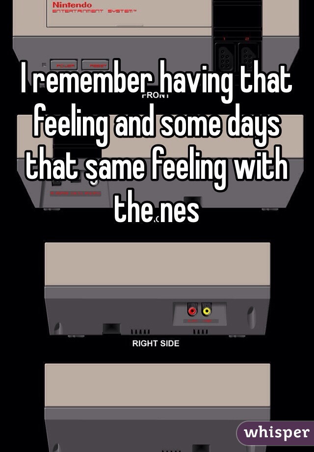 I remember having that feeling and some days that same feeling with the nes 