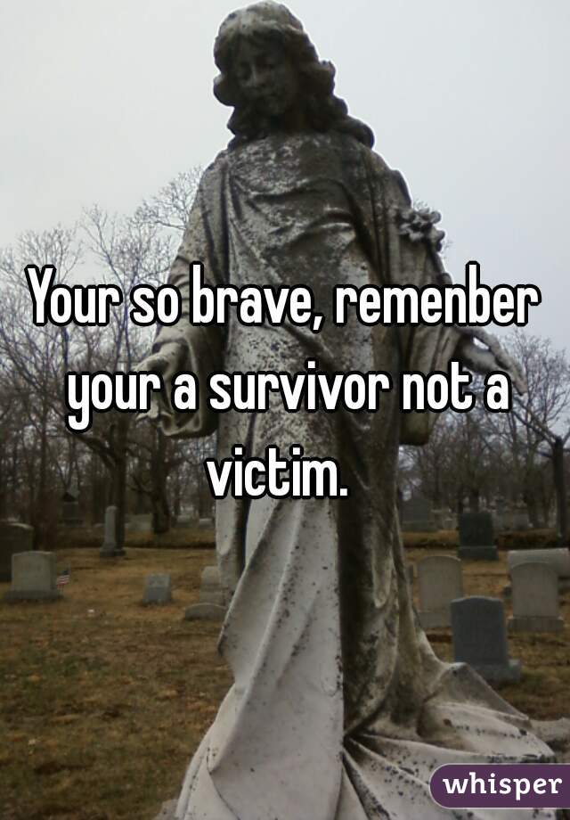 Your so brave, remenber your a survivor not a victim.  