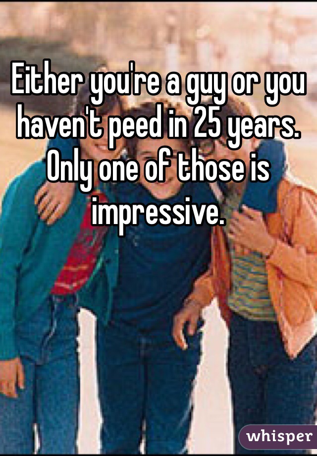 Either you're a guy or you haven't peed in 25 years. Only one of those is impressive. 