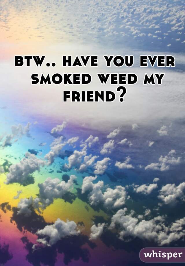 btw.. have you ever smoked weed my friend? 

