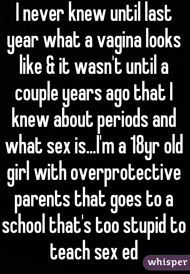 I never knew until last year what a vagina looks like & it wasn't until a couple years ago that I knew about periods and what sex is...I'm a 18yr old girl with overprotective parents that goes to a school that's too stupid to teach sex ed