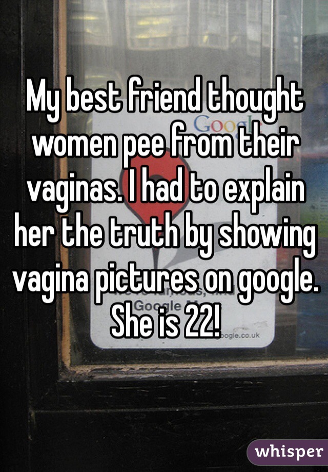 My best friend thought women pee from their vaginas. I had to explain her the truth by showing vagina pictures on google. She is 22! 