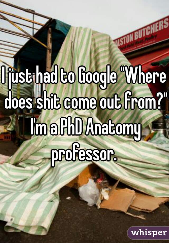 I just had to Google "Where does shit come out from?" I'm a PhD Anatomy professor. 